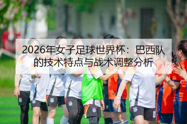 2026年女子足球世界杯：巴西队的技术特点与战术调整分析