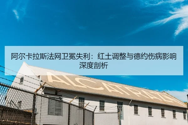 阿尔卡拉斯法网卫冕失利：红土调整与德约伤病影响深度剖析