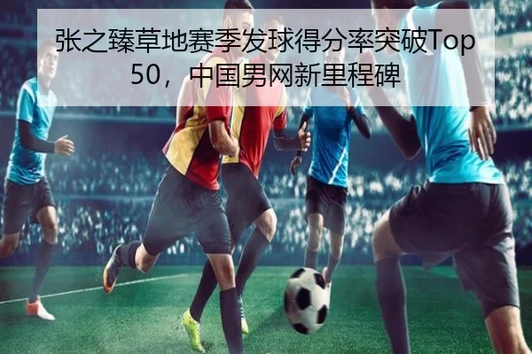 张之臻草地赛季发球得分率突破Top50，中国男网新里程碑
