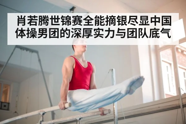 肖若腾世锦赛全能摘银尽显中国体操男团的深厚实力与团队底气