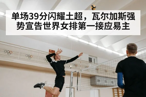 单场39分闪耀土超，瓦尔加斯强势宣告世界女排第一接应易主